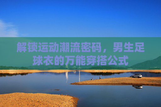 解锁运动潮流密码，男生足球衣的万能穿搭公式