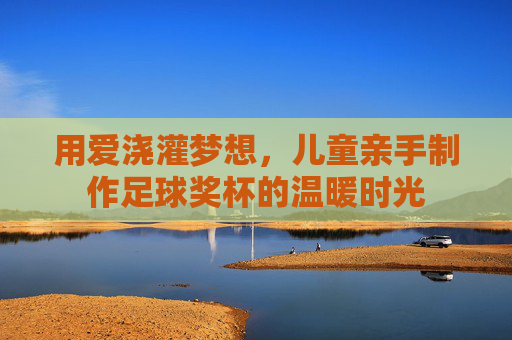 用爱浇灌梦想，儿童亲手制作足球奖杯的温暖时光