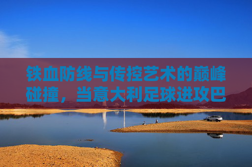 铁血防线与传控艺术的巅峰碰撞,当意大利足球进攻巴塞罗那