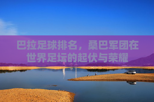 巴拉足球排名,桑巴军团在世界足坛的起伏与荣耀