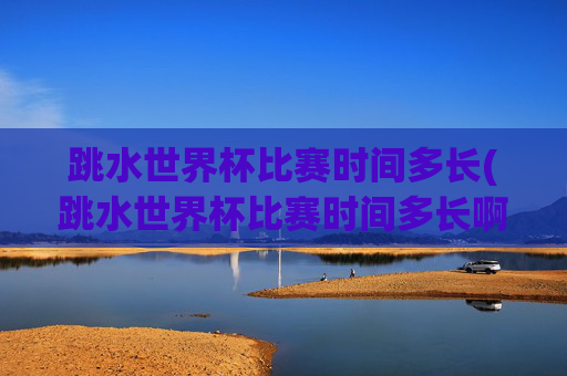 跳水世界杯比赛时间多长(跳水世界杯比赛时间多长啊)
