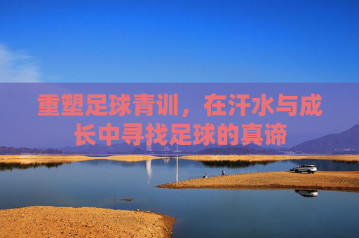 重塑足球青训,在汗水与成长中寻找足球的真谛