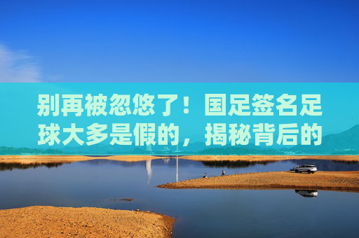 别再被忽悠了!国足签名足球大多是假的,揭秘背后的代签产业链