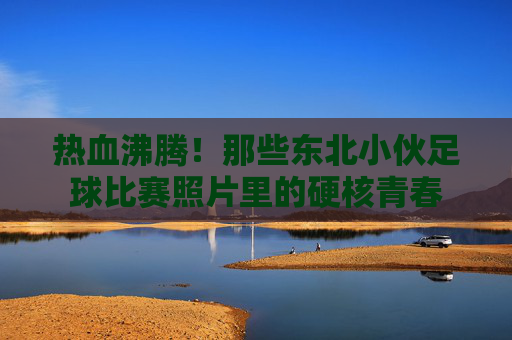 热血沸腾！那些东北小伙足球比赛照片里的硬核青春