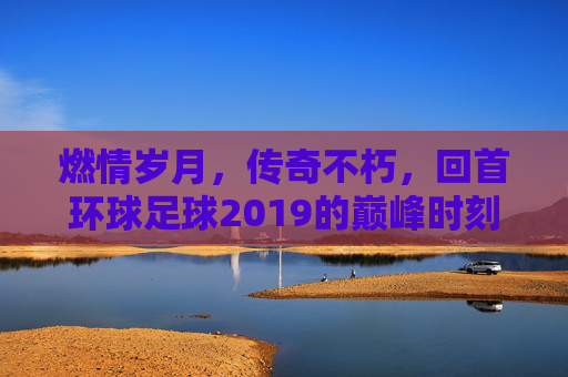 燃情岁月,传奇不朽,回首环球足球2019的巅峰时刻