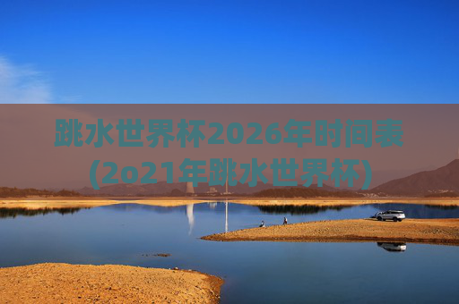 跳水世界杯2026年时间表(2o21年跳水世界杯)