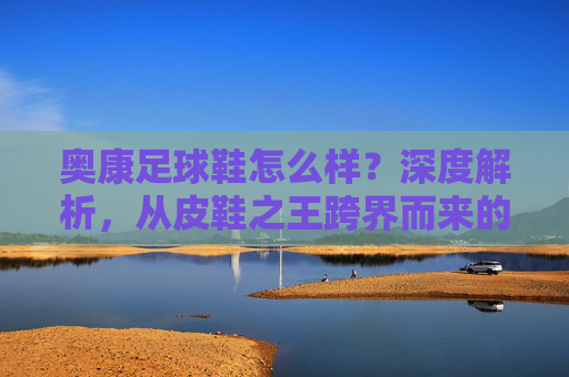 奥康足球鞋怎么样？深度解析，从皮鞋之王跨界而来的性价比之选