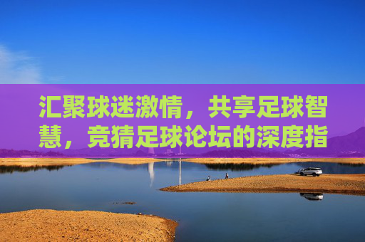 汇聚球迷激情，共享足球智慧，竞猜足球论坛的深度指南