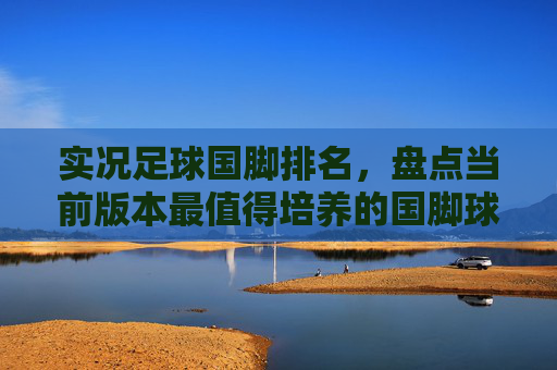 实况足球国脚排名,盘点当前版本最值得培养的国脚球星