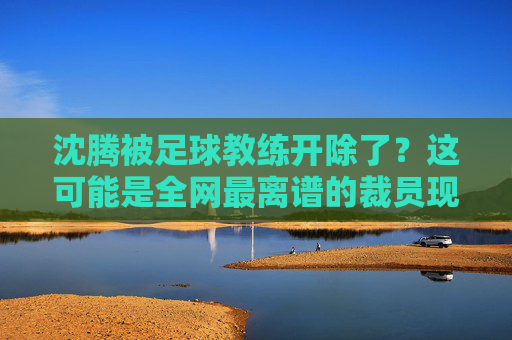 沈腾被足球教练开除了？这可能是全网最离谱的裁员现场