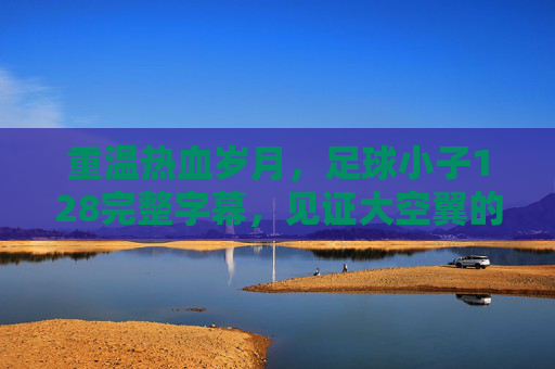 重温热血岁月,足球小子128完整字幕,见证大空翼的巅峰时刻
