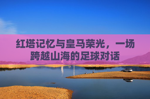 红塔记忆与皇马荣光，一场跨越山海的足球对话