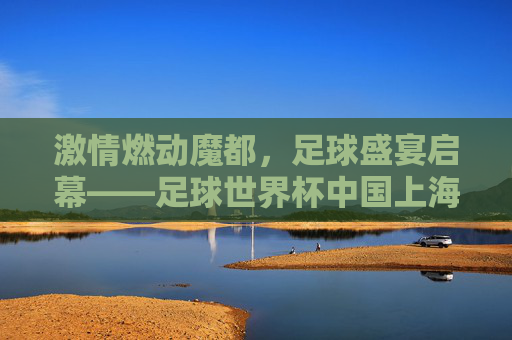 激情燃动魔都，足球盛宴启幕——足球世界杯中国上海站全攻略