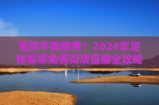看球不再破费！2024年足球赛事免费高清直播全攻略