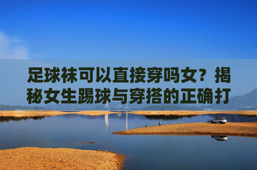 足球袜可以直接穿吗女？揭秘女生踢球与穿搭的正确打开方式