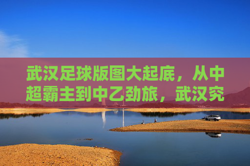 武汉足球版图大起底，从中超霸主到中乙劲旅，武汉究竟有多少支足球队？