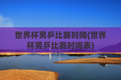 世界杯男乒比赛时间(世界杯男乒比赛时间表)