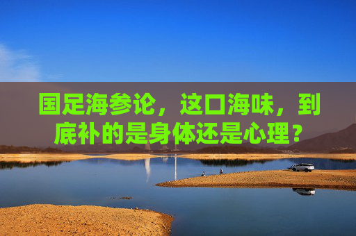 国足海参论，这口海味，到底补的是身体还是心理？