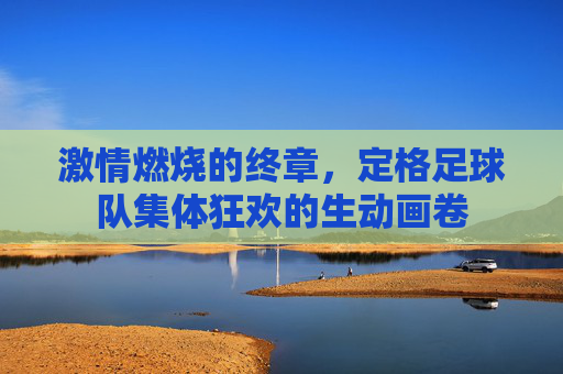激情燃烧的终章，定格足球队集体狂欢的生动画卷
