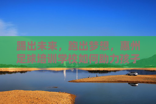 踢出未来，跑出梦想，惠州足球培训学校如何助力孩子健康成长