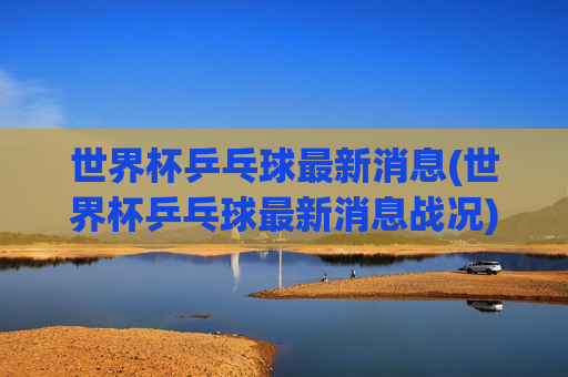 世界杯乒乓球最新消息(世界杯乒乓球最新消息战况)