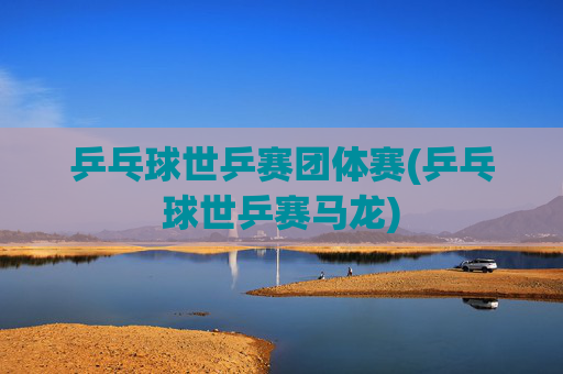 乒乓球世乒赛团体赛(乒乓球世乒赛马龙)