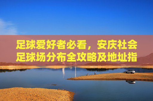 足球爱好者必看，安庆社会足球场分布全攻略及地址指南