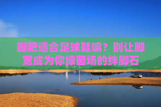 脚肥适合足球鞋嘛?别让脚宽成为你绿茵场的绊脚石