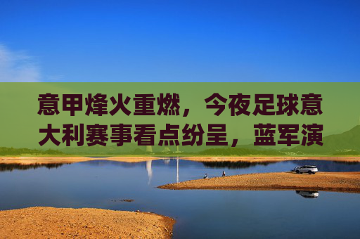意甲烽火重燃,今夜足球意大利赛事看点纷呈,蓝军演绎防守反击的艺术