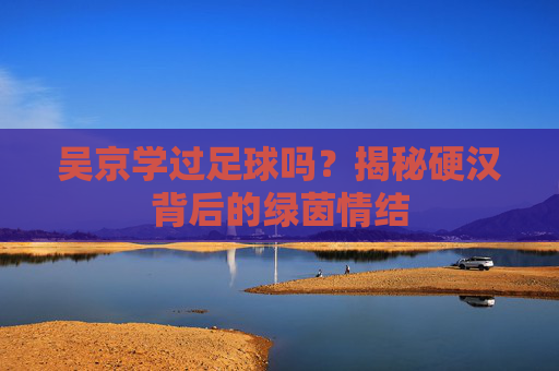 吴京学过足球吗?揭秘硬汉背后的绿茵情结
