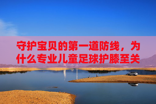 守护宝贝的第一道防线，为什么专业儿童足球护膝至关重要？