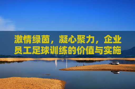 激情绿茵，凝心聚力，企业员工足球训练的价值与实施指南