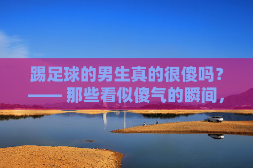 踢足球的男生真的很傻吗？—— 那些看似傻气的瞬间，藏着最滚烫的青春