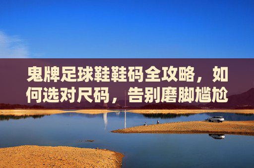 鬼牌足球鞋鞋码全攻略,如何选对尺码,告别磨脚尴尬