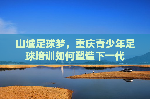 山城足球梦,重庆青少年足球培训如何塑造下一代