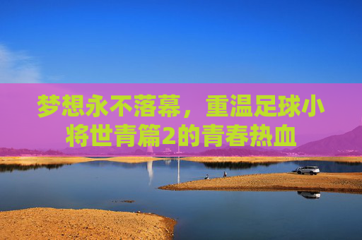 梦想永不落幕,重温足球小将世青篇2的青春热血