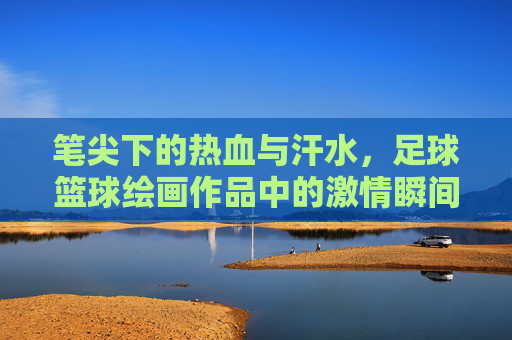 笔尖下的热血与汗水,足球篮球绘画作品中的激情瞬间