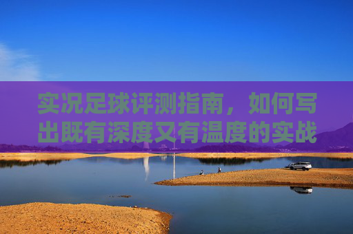 实况足球评测指南,如何写出既有深度又有温度的实战文章?