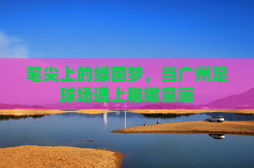 笔尖上的绿茵梦,当广州足球场遇上稚嫩童画