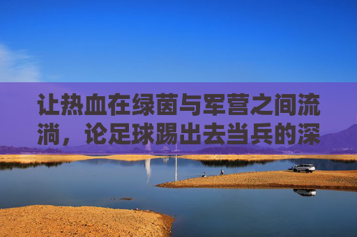 让热血在绿茵与军营之间流淌,论足球踢出去当兵的深远意义