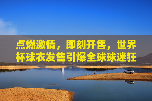 点燃激情,即刻开售,世界杯球衣发售引爆全球球迷狂欢