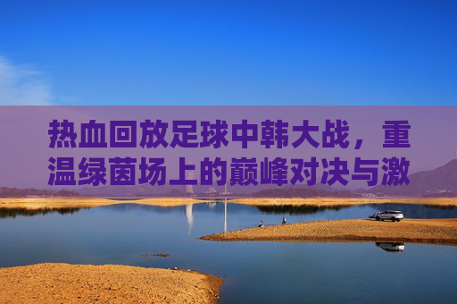 热血回放足球中韩大战,重温绿茵场上的巅峰对决与激情瞬间