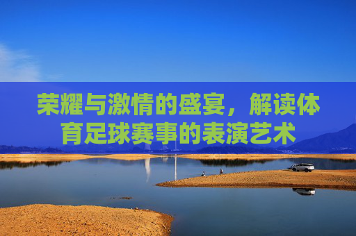 荣耀与激情的盛宴，解读体育足球赛事的表演艺术