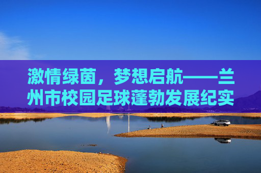 激情绿茵，梦想启航——兰州市校园足球蓬勃发展纪实