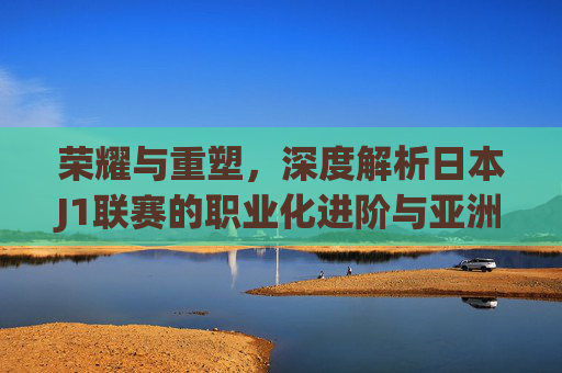 荣耀与重塑,深度解析日本J1联赛的职业化进阶与亚洲格局