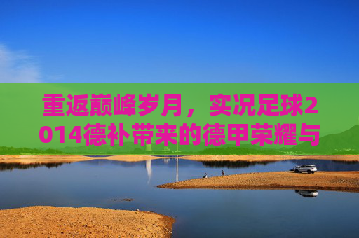 重返巅峰岁月,实况足球2014德补带来的德甲荣耀与真实体验
