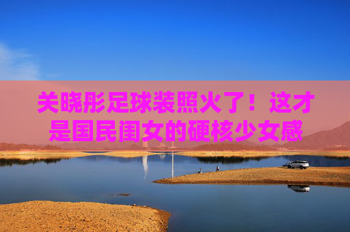 关晓彤足球装照火了!这才是国民闺女的硬核少女感