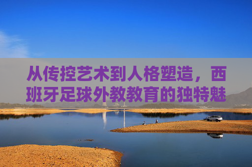从传控艺术到人格塑造,西班牙足球外教教育的独特魅力