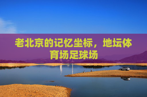 老北京的记忆坐标,地坛体育场足球场