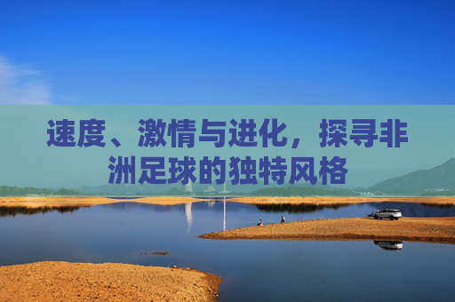 速度、激情与进化,探寻非洲足球的独特风格